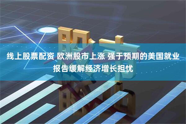 线上股票配资 欧洲股市上涨 强于预期的美国就业报告缓解经济增长担忧