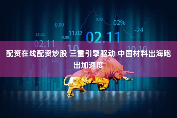 配资在线配资炒股 三重引擎驱动 中国材料出海跑出加速度