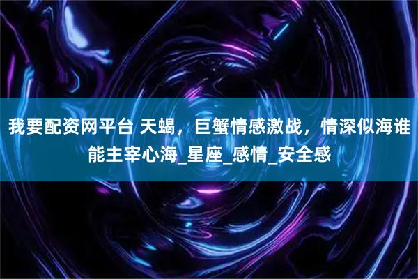 我要配资网平台 天蝎，巨蟹情感激战，情深似海谁能主宰心海_星座_感情_安全感
