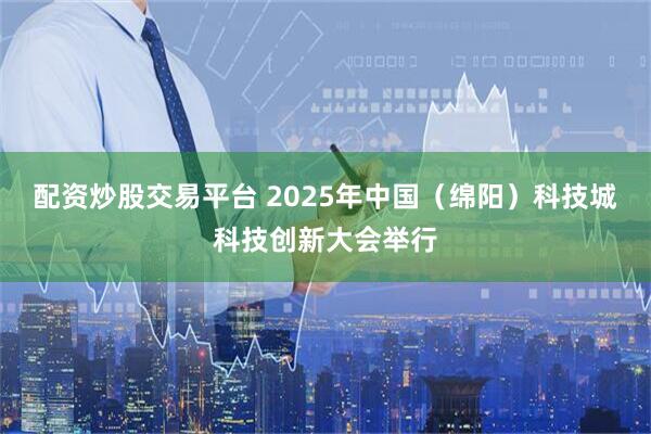 配资炒股交易平台 2025年中国（绵阳）科技城科技创新大会举行