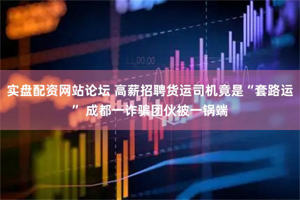 实盘配资网站论坛 高薪招聘货运司机竟是“套路运” 成都一诈骗团伙被一锅端
