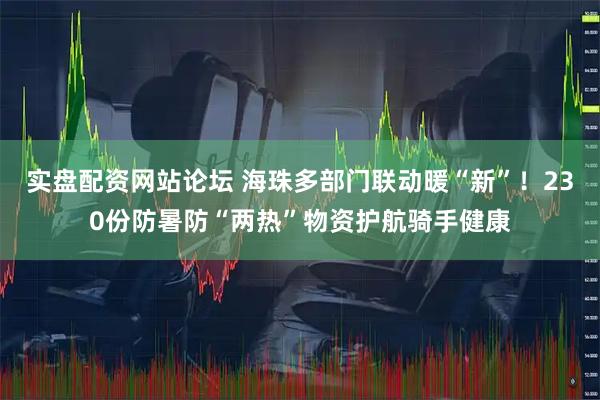 实盘配资网站论坛 海珠多部门联动暖“新”！230份防暑防“两热”物资护航骑手健康