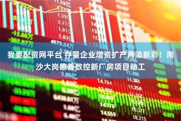 我要配资网平台 存量企业增资扩产再添新彩！南沙大岗德善数控新厂房项目动工