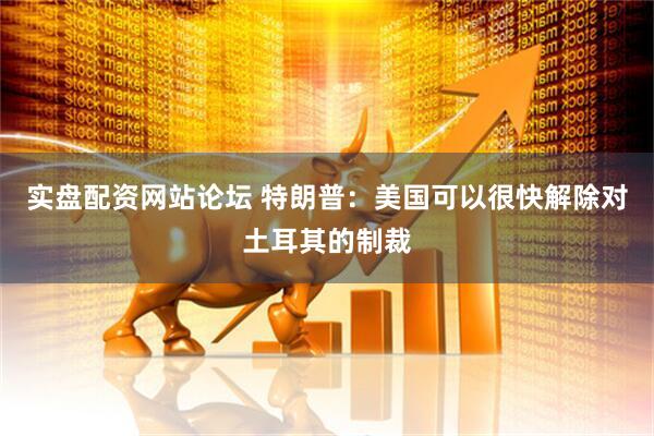实盘配资网站论坛 特朗普：美国可以很快解除对土耳其的制裁