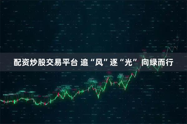 配资炒股交易平台 追“风”逐“光” 向绿而行