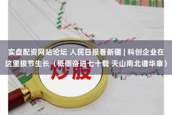 实盘配资网站论坛 人民日报看新疆 | 科创企业在这里拔节生长（砥砺奋进七十载 天山南北谱华章）