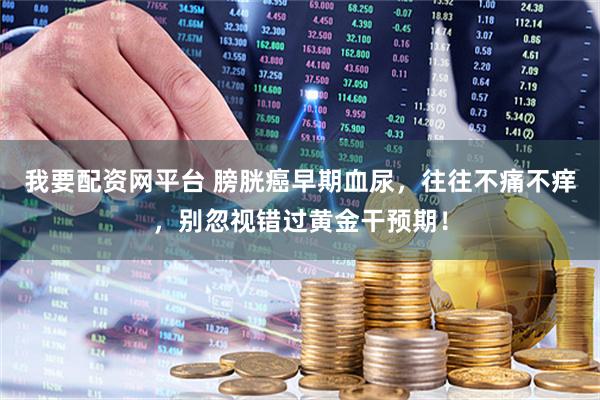 我要配资网平台 膀胱癌早期血尿，往往不痛不痒，别忽视错过黄金干预期！