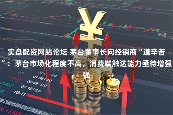 实盘配资网站论坛 茅台董事长向经销商“道辛苦”:茅台市场化程度不高,消费端触达能力亟待增强