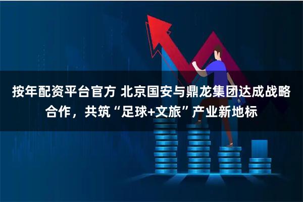 按年配资平台官方 北京国安与鼎龙集团达成战略合作，共筑“足球+文旅”产业新地标