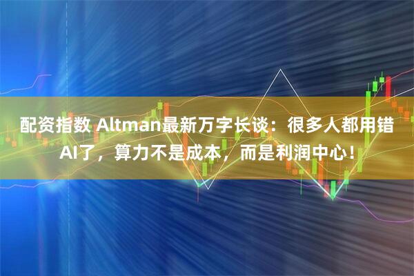 配资指数 Altman最新万字长谈：很多人都用错AI了，算力不是成本，而是利润中心！