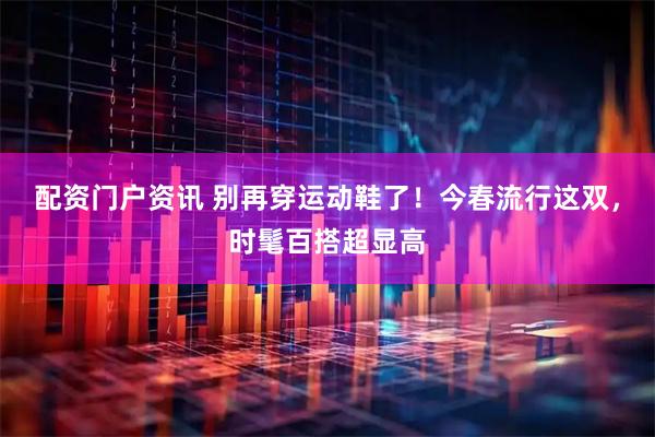 配资门户资讯 别再穿运动鞋了！今春流行这双，时髦百搭超显高