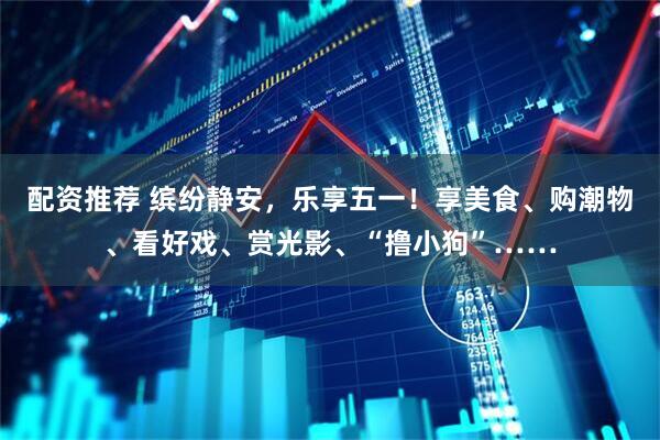 配资推荐 缤纷静安，乐享五一！享美食、购潮物、看好戏、赏光影、“撸小狗”……