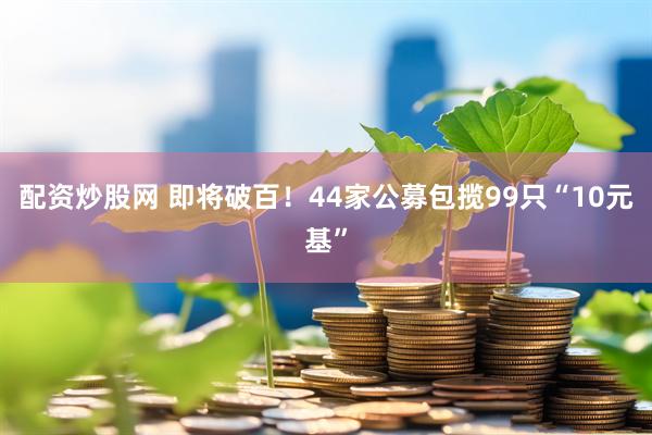 配资炒股网 即将破百！44家公募包揽99只“10元基”