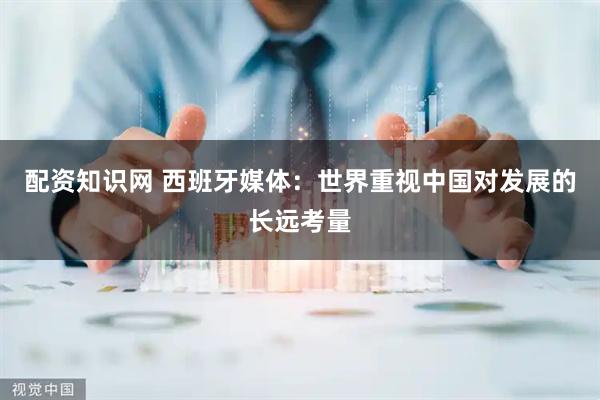 配资知识网 西班牙媒体：世界重视中国对发展的长远考量