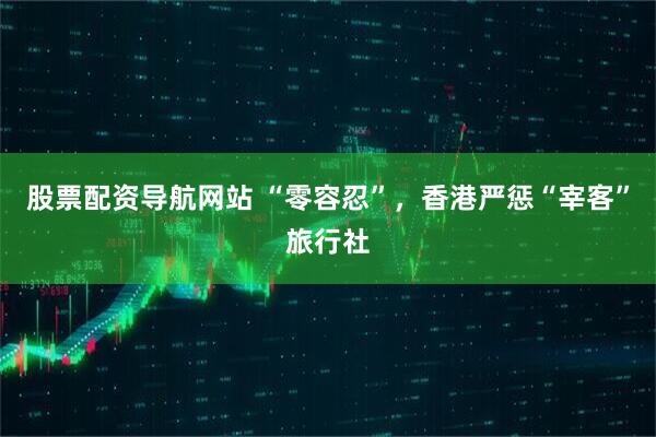 股票配资导航网站 “零容忍”，香港严惩“宰客”旅行社