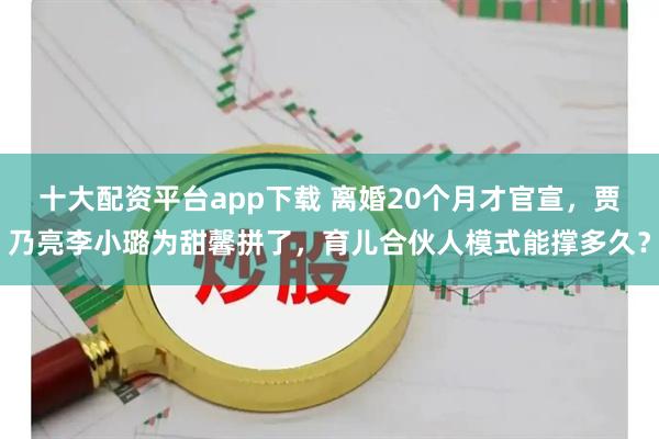 十大配资平台app下载 离婚20个月才官宣，贾乃亮李小璐为甜馨拼了，育儿合伙人模式能撑多久？