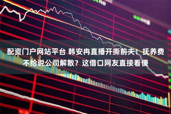 配资门户网站平台 韩安冉直播开撕前夫！抚养费不给说公司解散？这借口网友直接看傻
