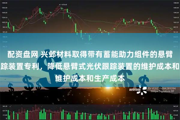 配资盘网 兴邺材料取得带有蓄能助力组件的悬臂式光伏跟踪装置专利，降低悬臂式光伏跟踪装置的维护成本和生产成本