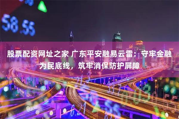 股票配资网址之家 广东平安融易云雷：守牢金融为民底线，筑牢消保防护屏障