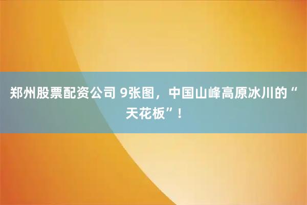 郑州股票配资公司 9张图，中国山峰高原冰川的“天花板”！