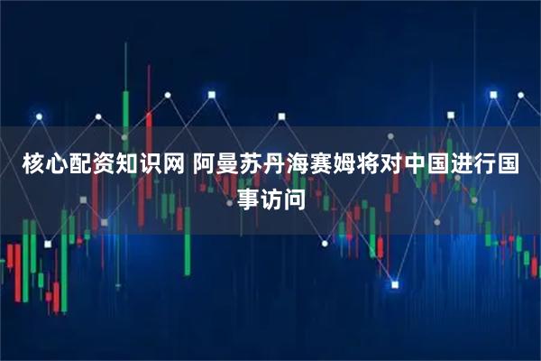 核心配资知识网 阿曼苏丹海赛姆将对中国进行国事访问
